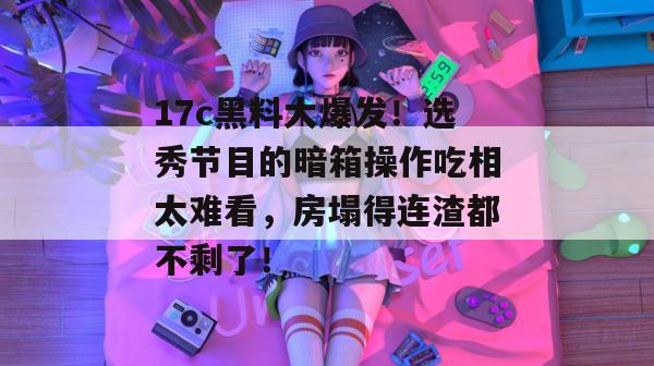 17c黑料大爆发！选秀节目的暗箱操作吃相太难看，房塌得连渣都不剩了！